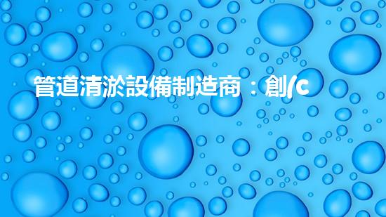 管道清淤設備制造商：創(chuàng)新科技，潔凈以后